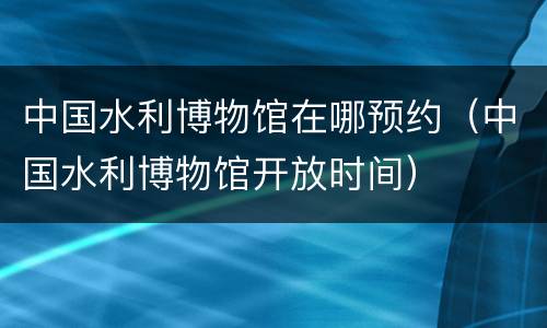 中国水利博物馆在哪预约（中国水利博物馆开放时间）
