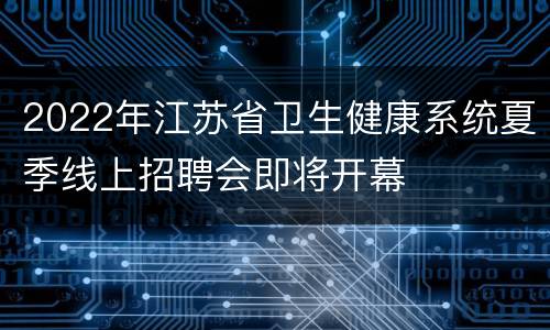 2022年江苏省卫生健康系统夏季线上招聘会即将开幕