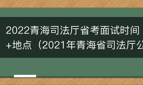 2022青海司法厅省考面试时间+地点（2021年青海省司法厅公开招录）