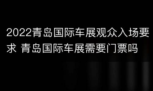 2022青岛国际车展观众入场要求 青岛国际车展需要门票吗