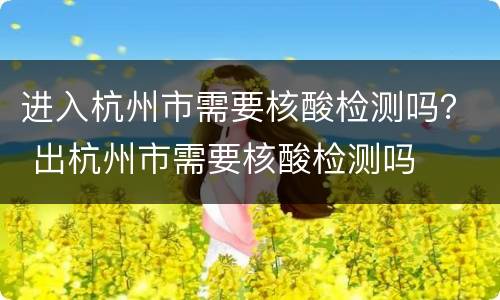进入杭州市需要核酸检测吗？ 出杭州市需要核酸检测吗