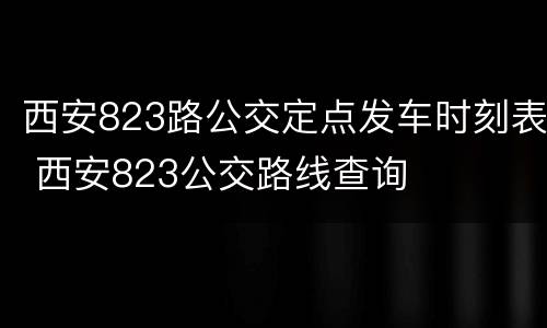 西安823路公交定点发车时刻表 西安823公交路线查询