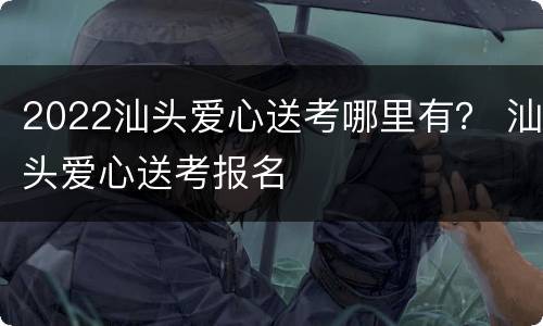 2022汕头爱心送考哪里有？ 汕头爱心送考报名