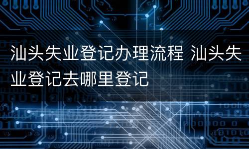 汕头失业登记办理流程 汕头失业登记去哪里登记