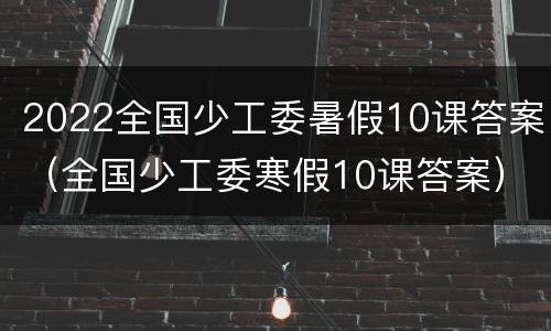 2022全国少工委暑假10课答案（全国少工委寒假10课答案）