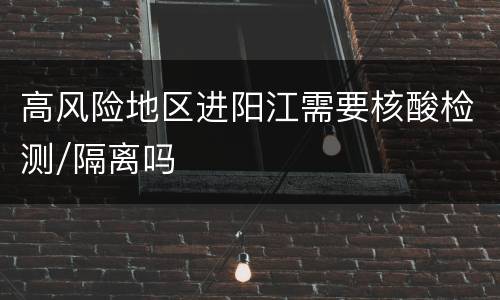 高风险地区进阳江需要核酸检测/隔离吗