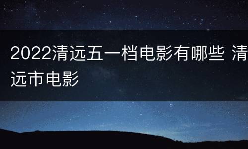 2022清远五一档电影有哪些 清远市电影