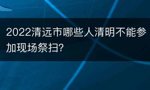 2022清远市哪些人清明不能参加现场祭扫？