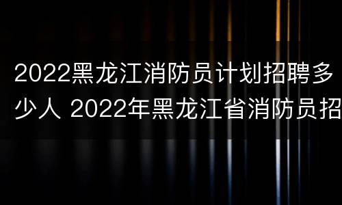2022黑龙江消防员计划招聘多少人 2022年黑龙江省消防员招聘