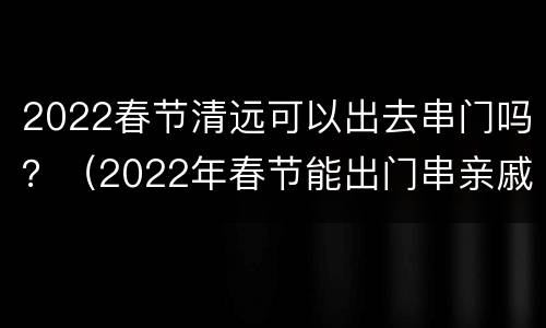 2022春节清远可以出去串门吗？（2022年春节能出门串亲戚吗）
