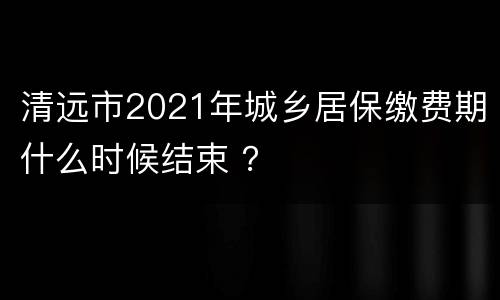 清远市2021年城乡居保缴费期什么时候结束 ？