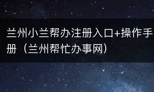 兰州小兰帮办注册入口+操作手册（兰州帮忙办事网）