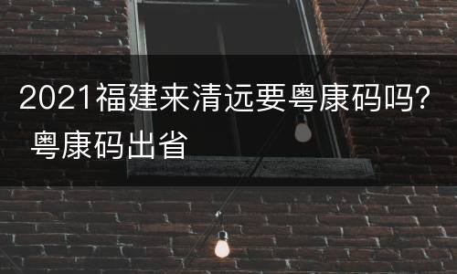 2021福建来清远要粤康码吗？ 粤康码出省