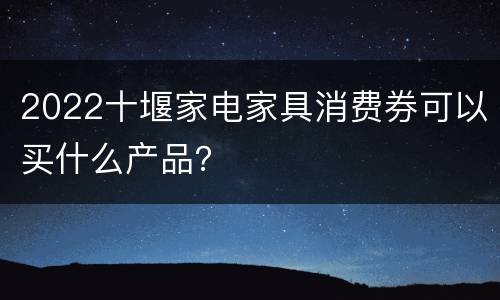 2022十堰家电家具消费券可以买什么产品？