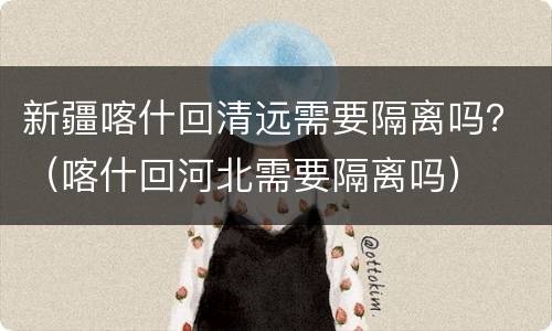 新疆喀什回清远需要隔离吗？（喀什回河北需要隔离吗）