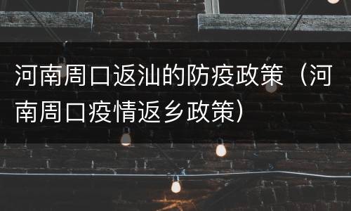 河南周口返汕的防疫政策（河南周口疫情返乡政策）