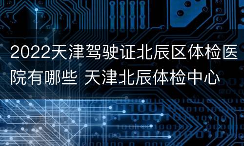 2022天津驾驶证北辰区体检医院有哪些 天津北辰体检中心