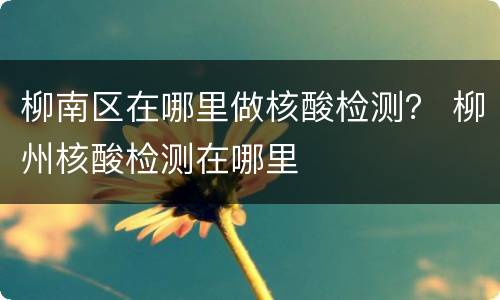 柳南区在哪里做核酸检测？ 柳州核酸检测在哪里