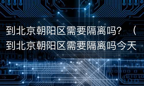 到北京朝阳区需要隔离吗？（到北京朝阳区需要隔离吗今天）