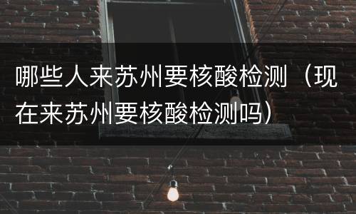 哪些人来苏州要核酸检测（现在来苏州要核酸检测吗）
