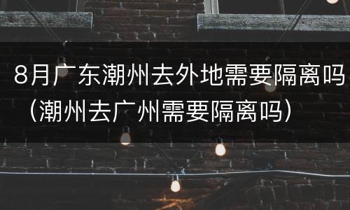 8月广东潮州去外地需要隔离吗（潮州去广州需要隔离吗）