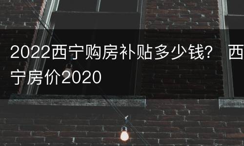 2022西宁购房补贴多少钱？ 西宁房价2020