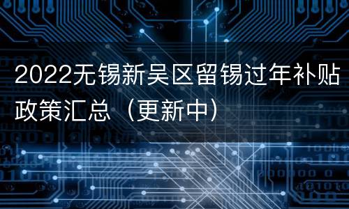 2022无锡新吴区留锡过年补贴政策汇总（更新中）
