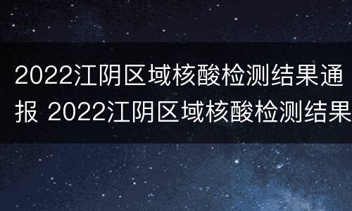 2022江阴区域核酸检测结果通报 2022江阴区域核酸检测结果通报图