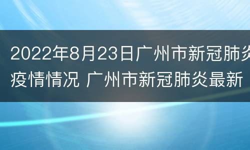 2022年8月23日广州市新冠肺炎疫情情况 广州市新冠肺炎最新动态 6月15日