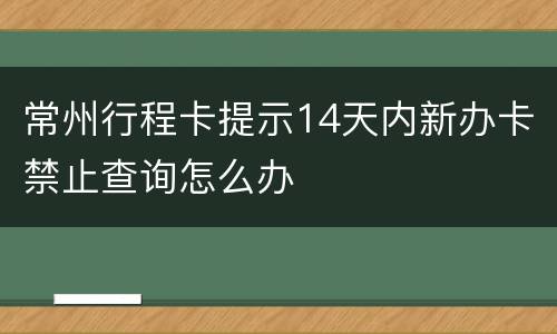 常州行程卡提示14天内新办卡禁止查询怎么办