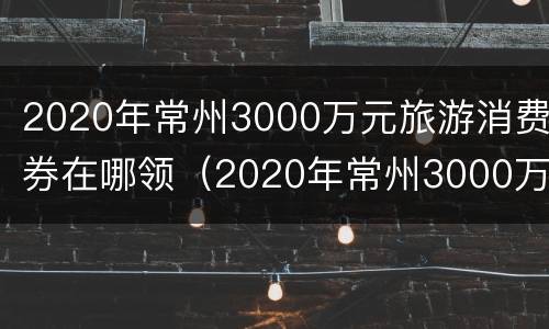 2020年常州3000万元旅游消费券在哪领（2020年常州3000万元旅游消费券在哪领取）