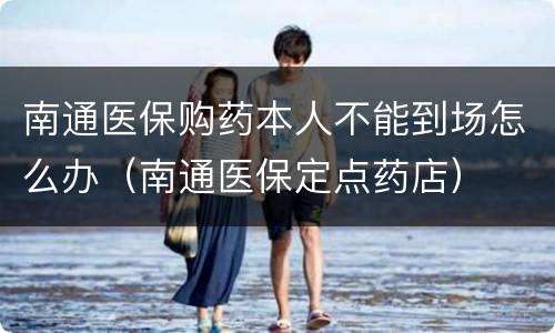 南通医保购药本人不能到场怎么办（南通医保定点药店）