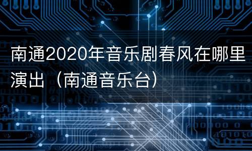 南通2020年音乐剧春风在哪里演出（南通音乐台）