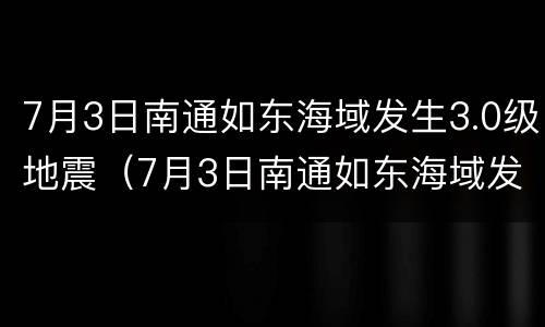 7月3日南通如东海域发生3.0级地震（7月3日南通如东海域发生3.0级地震了吗）