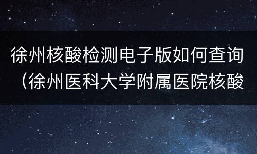 徐州核酸检测电子版如何查询（徐州医科大学附属医院核酸检测查询）