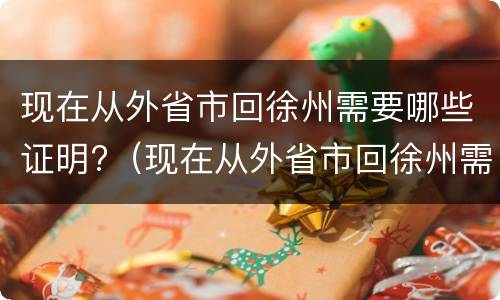 现在从外省市回徐州需要哪些证明?（现在从外省市回徐州需要哪些证明材料）