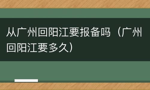 从广州回阳江要报备吗（广州回阳江要多久）