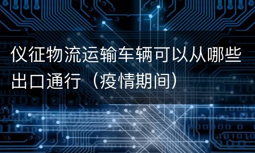 仪征物流运输车辆可以从哪些出口通行（疫情期间）