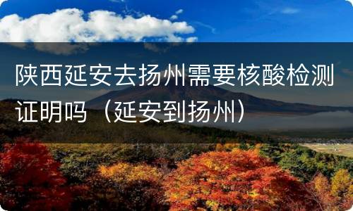 陕西延安去扬州需要核酸检测证明吗（延安到扬州）