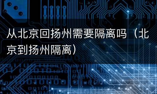 从北京回扬州需要隔离吗（北京到扬州隔离）
