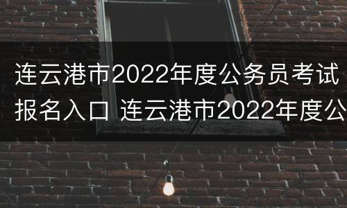 连云港市2022年度公务员考试报名入口 连云港市2022年度公务员考试报名入口官网