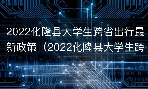 2022化隆县大学生跨省出行最新政策（2022化隆县大学生跨省出行最新政策解读）