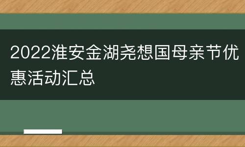 2022淮安金湖尧想国母亲节优惠活动汇总