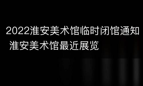 2022淮安美术馆临时闭馆通知 淮安美术馆最近展览
