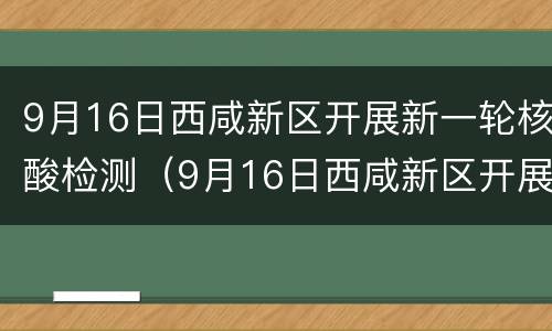 9月16日西咸新区开展新一轮核酸检测（9月16日西咸新区开展新一轮核酸检测活动）