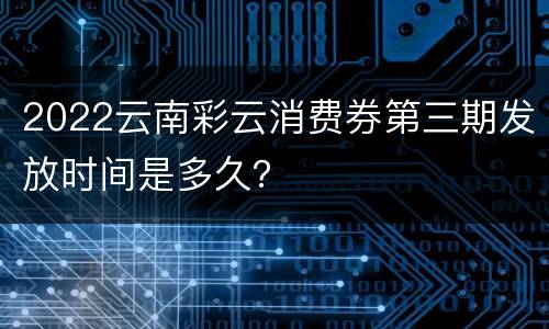 2022云南彩云消费券第三期发放时间是多久？