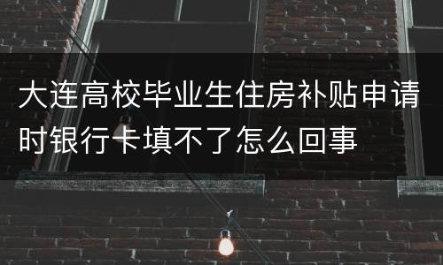 大连高校毕业生住房补贴申请时银行卡填不了怎么回事