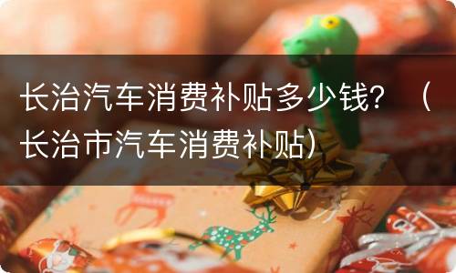 长治汽车消费补贴多少钱？（长治市汽车消费补贴）