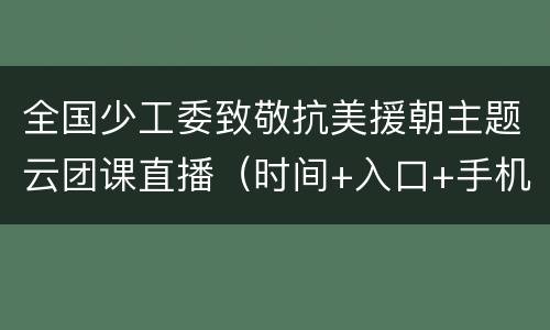 全国少工委致敬抗美援朝主题云团课直播（时间+入口+手机版+回放）