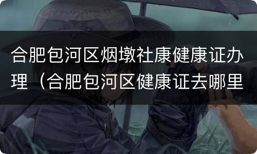 合肥包河区烟墩社康健康证办理（合肥包河区健康证去哪里办,怎么办理,需要什么材料）